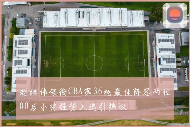 赵继伟领衔CBA第36轮最佳阵容两位00后小将强势入选引热议
