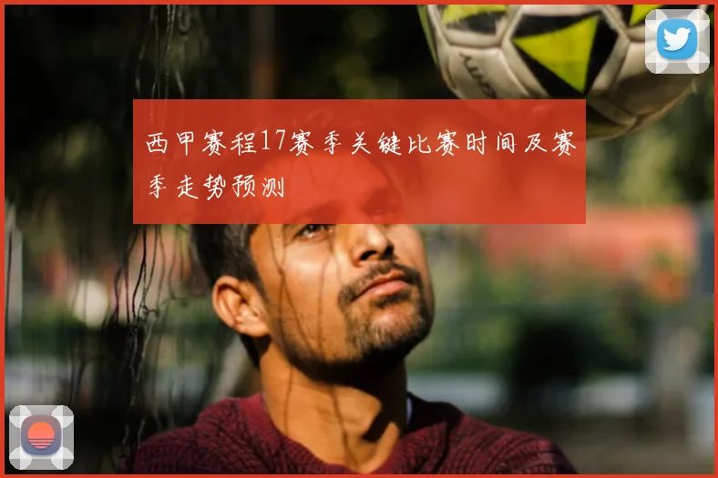 西甲赛程17赛季关键比赛时间及赛季走势预测