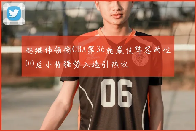 赵继伟领衔CBA第36轮最佳阵容两位00后小将强势入选引热议