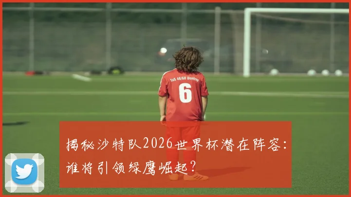 揭秘沙特队2026世界杯潜在阵容:谁将引领绿鹰崛起?